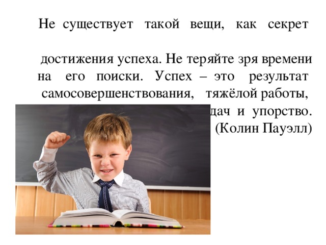 Не существует такой вещи, как секрет достижения успеха. Не теряйте зря времени на его поиски. Успех – это результат самосовершенствования, тяжёлой работы, извлечение уроков из неудач и упорство.  (Колин Пауэлл)