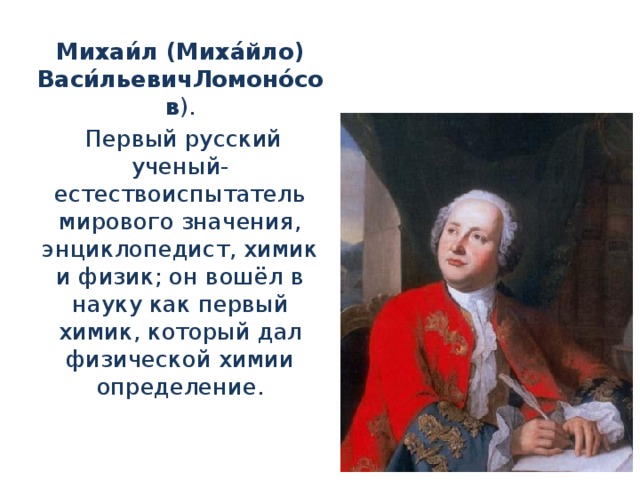 Михаи́л (Миха́йло) Васи́льевичЛомоно́сов ).  Первый русский ученый-естествоиспытатель мирового значения, энциклопедист, химик и физик; он вошёл в науку как первый химик, который дал физической химии определение.
