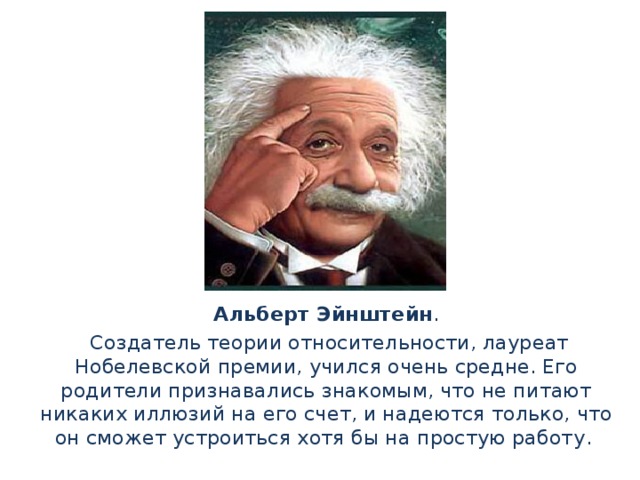 Альберт Эйнштейн .  Создатель теории относительности, лауреат Нобелевской премии, учился очень средне. Его родители признавались знакомым, что не питают никаких иллюзий на его счет, и надеются только, что он сможет устроиться хотя бы на простую работу .