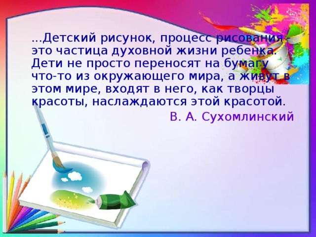 ...Детский рисунок, процесс рисования - это частица духовной жизни ребенка. Дети не просто переносят на бумагу что-то из окружающего мира, а живут в этом мире, входят в него, как творцы красоты, наслаждаются этой красотой. В. А. Сухомлинский