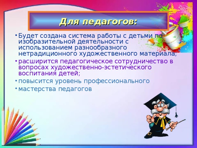 Для педагогов: Будет создана система работы с детьми по изобразительной деятельности с использованием разнообразного нетрадиционного художественного материала; расширится педагогическое сотрудничество в вопросах художественно-эстетического воспитания детей; повысится уровень профессионального мастерства педагогов