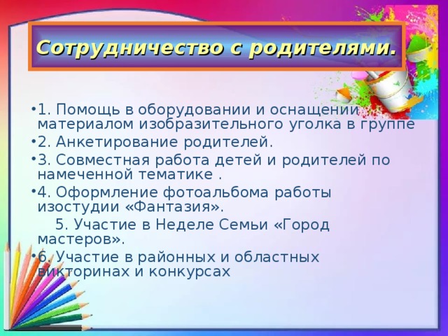 Сотрудничество с родителями. 1. Помощь в оборудовании и оснащении материалом изобразительного уголка в группе 2. Анкетирование родителей. 3. Совместная работа детей и родителей по намеченной тематике . 4. Оформление фотоальбома работы изостудии «Фантазия».  5. Участие в Неделе Семьи «Город мастеров».