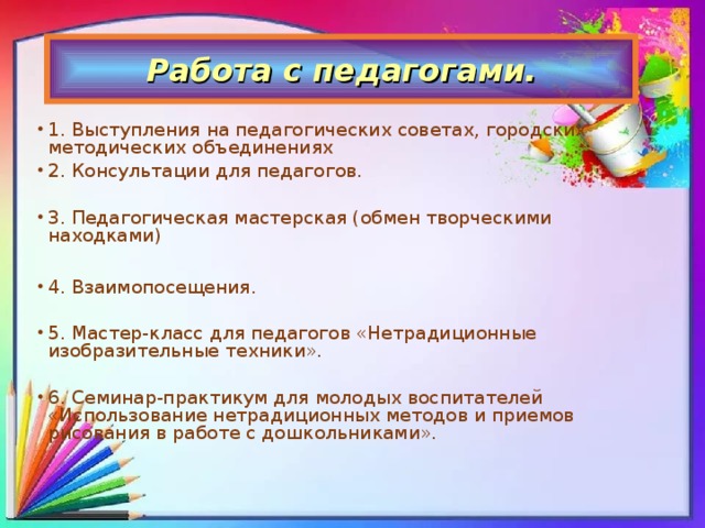 Работа с педагогами. 1. Выступления на педагогических советах, городских методических объединениях 2. Консультации для педагогов. 3. Педагогическая мастерская (обмен творческими находками)  4. Взаимопосещения. 5. Мастер-класс для педагогов «Нетрадиционные изобразительные техники». 6. Семинар-практикум для молодых воспитателей «Использование нетрадиционных методов и приемов рисования в работе с дошкольниками».