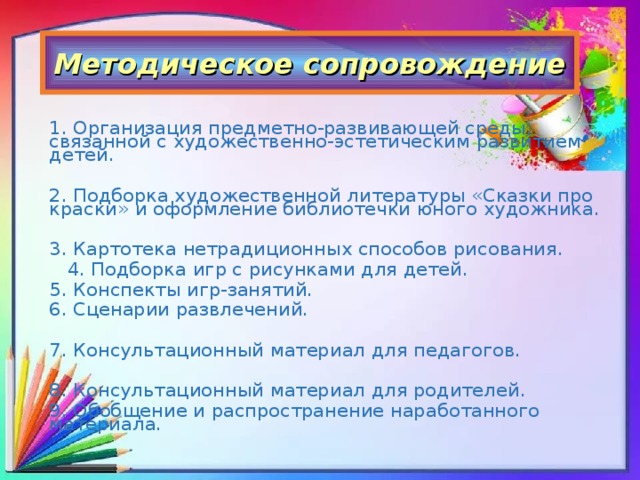 Методическое сопровождение 1. Организация предметно-развивающей среды, связанной с художественно-эстетическим развитием детей. 2. Подборка художественной литературы «Сказки про краски» и оформление библиотечки юного художника. 3. Картотека нетрадиционных способов рисования.  4. Подборка игр с рисунками для детей. 5. Конспекты игр-занятий. 6. Сценарии развлечений. 7. Консультационный материал для педагогов. 8. Консультационный материал для родителей. 9. Обобщение и распространение наработанного материала.