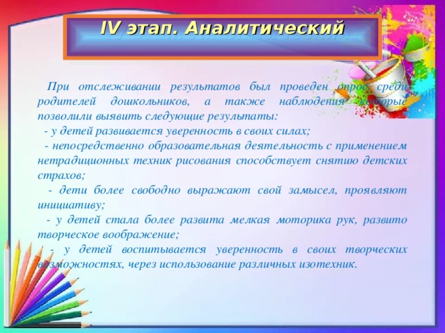 IV этап. Аналитический    При отслеживании результатов был проведен опрос среди родителей дошкольников, а также наблюдения которые позволили выявить следующие результаты:   - у детей развивается уверенность в своих силах;   - непосредственно образовательная деятельность с применением нетрадиционных техник рисования способствует снятию детских страхов;   - дети более свободно выражают свой замысел, проявляют инициативу;   - у детей стала более развита мелкая моторика рук, развито творческое воображение;   - у детей воспитывается уверенность в своих творческих возможностях, через использование различных изотехник.