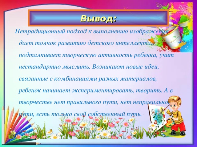 Вывод: Нетрадиционный подход к выполнению изображения дает толчок развитию детского интеллекта, подталкивает творческую активность ребенка, учит нестандартно мыслить. Возникают новые идеи, связанные с комбинациями разных материалов, ребенок начинает экспериментировать, творить. А в творчестве нет правильного пути, нет неправильного пути, есть только свой собственный путь.