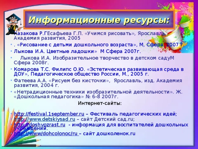 Информационные ресурсы: Казакова Р.Г Есафьева Г.П. «Учимся рисовать», Ярославль, Академия развития, 2005  . «Рисование с детьми дошкольного возраста», М, Сфера, 2007 г. Лыкова И.А. Цветные ладошки» М Сфера 2007г.  Лыкова И.А. Изобразительное творчество в детском садуМ Сфера 2008г. Комарова Т.С. Филипс О.Ю. «Эстетическая развивающая среда в ДОУ», Педагогическое общество России, М., 2005 г. Фатеева А.А. «Рисуем без кисточки», Ярославль, изд. Академия развития, 2004 г. «Нетрадиционные техники изобразительной деятельности». Ж. «Дошкольная педагогика» № 6-8 2007г. Интернет-сайты: