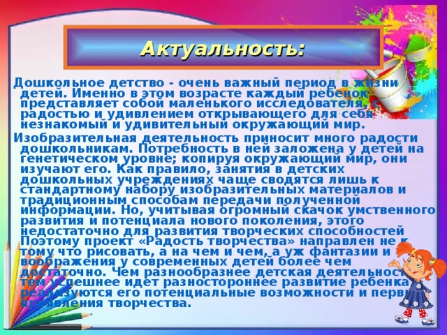 Актуальность: Дошкольное детство - очень важный период в жизни детей. Именно в этом возрасте каждый ребенок представляет собой маленького исследователя, с радостью и удивлением открывающего для себя незнакомый и удивительный окружающий мир. Изобразительная деятельность приносит много радости дошкольникам. Потребность в ней заложена у детей на генетическом уровне; копируя окружающий мир, они изучают его. Как правило, занятия в детских дошкольных учреждениях чаще сводятся лишь к стандартному набору изобразительных материалов и традиционным способам передачи полученной информации. Но, учитывая огромный скачок умственного развития и потенциала нового поколения, этого недостаточно для развития творческих способностей Поэтому проект «Радость творчества» направлен не к тому что рисовать, а на чем и чем, а уж фантазии и воображения у современных детей более чем достаточно. Чем разнообразнее детская деятельность, тем успешнее идет разностороннее развитие ребенка, реализуются его потенциальные возможности и первые проявления творчества.