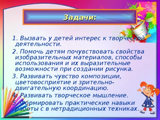 Задачи:  1. Вызвать у детей интерес к творческой деятельности. 2. Помочь детям почувствовать свойства изобразительных материалов, способы использования и их выразительные возможности при создании рисунка. 3. Развивать чувство композиции, цветовосприятие и зрительно-двигательную координацию. 4. Развивать творческое мышление. 5. Формировать практические навыки работы с в нетрадиционных техниках.