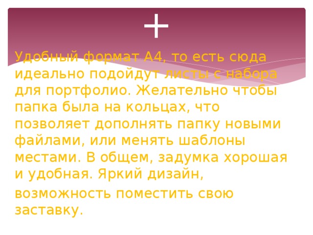 + Удобный формат А4, то есть сюда идеально подойдут листы с набора для портфолио. Желательно чтобы папка была на кольцах, что позволяет дополнять папку новыми файлами, или менять шаблоны местами. В общем, задумка хорошая и удобная. Яркий дизайн, возможность поместить свою заставку.