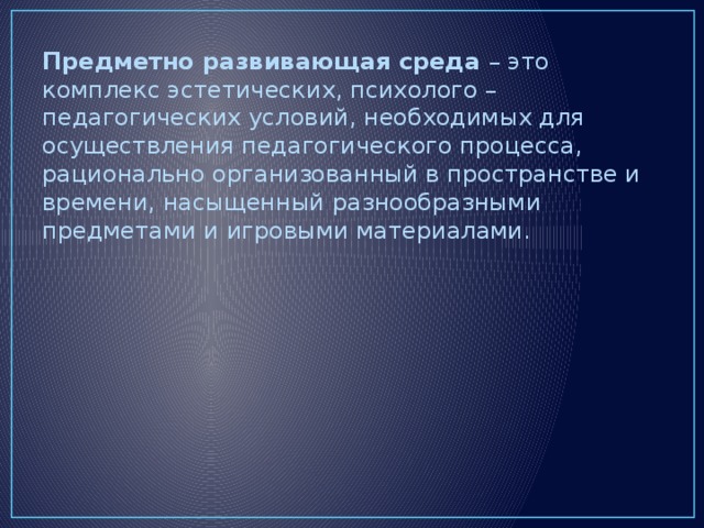 Предметно развивающая среда – это комплекс эстетических, психолого – педагогических условий, необходимых для осуществления педагогического процесса, рационально организованный в пространстве и времени, насыщенный разнообразными предметами и игровыми материалами.