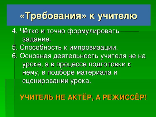 «Требования» к учителю 4. Чётко и точно формулировать задание. 5. Способность к импровизации. 6. Основная деятельность учителя не на уроке, а в процессе подготовки к нему, в подборе материала и сценировании урока.  УЧИТЕЛЬ НЕ АКТЁР, А РЕЖИССЁР!