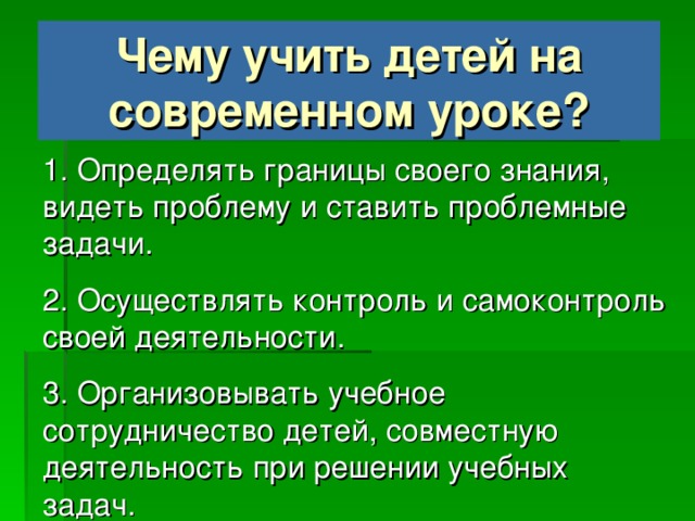 Чему учить детей на современном уроке? 1. Определять границы своего знания, видеть проблему и ставить проблемные задачи. 2. Осуществлять контроль и самоконтроль своей деятельности. 3. Организовывать учебное сотрудничество детей, совместную деятельность при решении учебных задач.