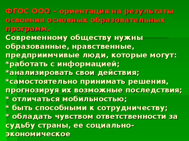 ФГОС ООО – ориентация на результаты освоения основных образовательных программ.  Современному обществу нужны образованные, нравственные, предприимчивые люди, которые могут:  *работать с информацией;  *анализировать свои действия;  *самостоятельно принимать решения, прогнозируя их возможные последствия;  * отличаться мобильностью;  * быть способными к сотрудничеству;  * обладать чувством ответственности за судьбу страны, ее социально-экономическое  процветание.