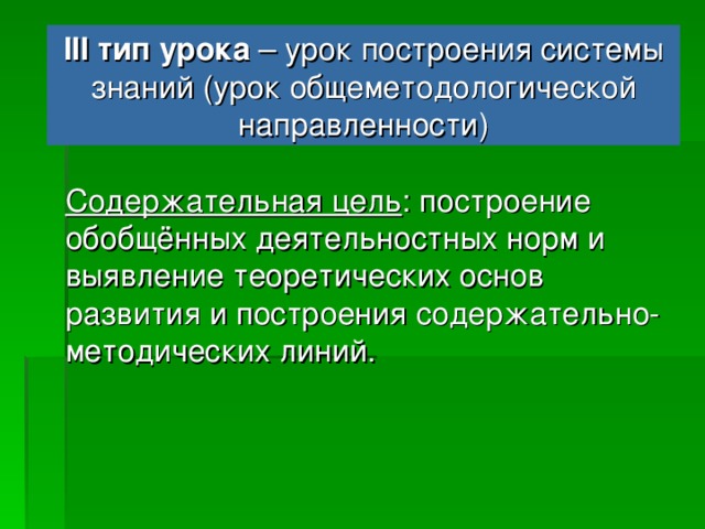 III тип урока – урок построения системы знаний (урок общеметодологической направленности) Деятельностная цель : формирование у учащихся деятельностных способностей и способностей к структурированию и систематизации; Формирование способности учащихся к новому способу действия, связанному с построением структуры изученных понятий и алгоритмов.