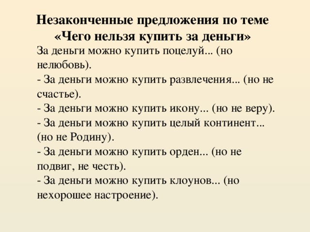 Незаконченные предложения по теме «Чего нельзя купить за деньги» За деньги можно купить поцелуй... (но нелюбовь). - За деньги можно купить развлечения... (но не счастье). - За деньги можно купить икону... (но не веру). - За деньги можно купить целый континент... (но не Родину). - За деньги можно купить орден... (но не подвиг, не честь). - За деньги можно купить клоунов... (но нехорошее настроение).