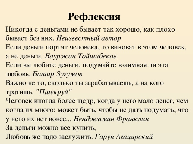   Рефлексия Никогда с деньгами не бывает так хорошо, как плохо бывает без них.  Неизвестный автор Если деньги портят человека, то виноват в этом человек, а не деньги.  Бауржан Тойшибеков Если вы любите деньги, подумайте взаимная ли эта любовь.  Башир Зугумов Важно не то, сколько ты зарабатываешь, а на кого тратишь.  