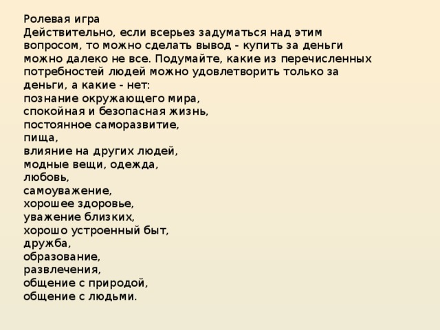 Ролевая игра Действительно, если всерьез задуматься над этим вопросом, то можно сделать вывод - купить за деньги можно далеко не все. Подумайте, какие из перечисленных потребностей людей можно удовлетворить только за деньги, а какие - нет: познание окружающего мира, спокойная и безопасная жизнь, постоянное саморазвитие, пища, влияние на других людей, модные вещи, одежда, любовь, самоуважение, хорошее здоровье, уважение близких, хорошо устроенный быт, дружба, образование, развлечения, общение с природой, общение с людьми.