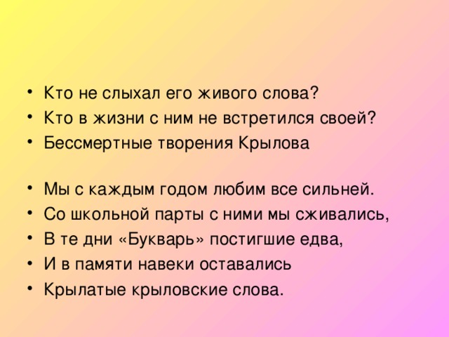 Кто не слыхал его живого слова? Кто в жизни с ним не встретился своей? Бессмертные творения Крылова  Мы с каждым годом любим все сильней. Со школьной парты с ними мы сживались, В те дни «Букварь» постигшие едва, И в памяти навеки оставались Крылатые крыловские слова.