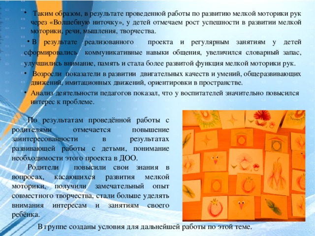 Таким образом, в результате проведенной работы по развитию мелкой моторики рук через «Волшебную ниточку», у детей отмечаем рост успешности в развитии мелкой моторики, речи, мышления, творчества. В результате реализованного проекта и регулярным занятиям у детей сформировались коммуникативные навыки общения, увеличился словарный запас, улучшились внимание, память и стала более развитой функция мелкой моторики рук.  Возросли показатели в развитии двигательных качеств и умений, общеразвивающих движений, имитационных движений, ориентировки в пространстве. Анализ деятельности педагогов показал, что у воспитателей значительно повысился интерес к проблеме.