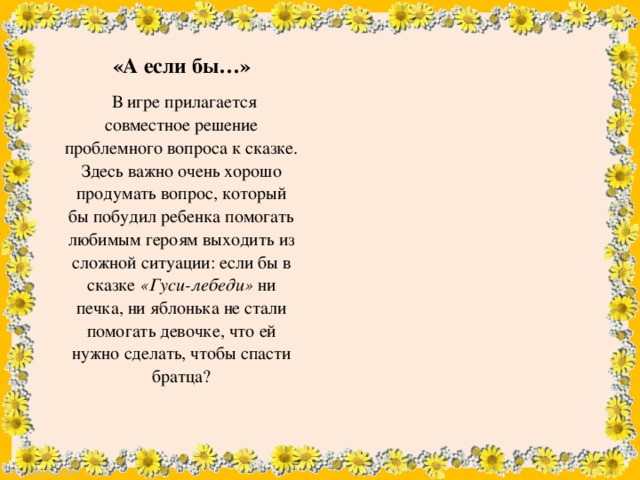 «А если бы…»  В игре прилагается совместное решение проблемного вопроса к сказке. Здесь важно очень хорошо продумать вопрос, который бы побудил ребенка помогать любимым героям выходить из сложной ситуации: если бы в сказке «Гуси-лебеди» ни печка, ни яблонька не стали помогать девочке, что ей нужно сделать, чтобы спасти братца?