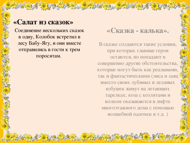 «Сказка - калька». В сказке создаются такие условия, при которых главные герои остаются, но попадают в совершенно другие обстоятельства, которые могут быть как реальными, так и фантастическими (лиса и заяц вместо своих лубяных и ледяных избушек живут на летающих тарелках; коза с козлятами и волком оказываются в лифте многоэтажного дома с помощью волшебной палочки и т.д. ) «Салат из сказок» Соединение нескольких сказок в одну, Колобок встретил в лесу Бабу-Ягу, и они вместе отправились в гости к трем поросятам.