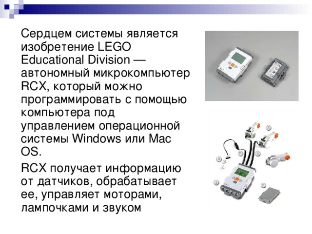 Сердцем системы является изобретение LEGO Educational Division — автономный микрокомпьютер RCX, который можно программировать с помощью компьютера под управлением операционной системы Windows или Mac OS.  RCX получает информацию от датчиков, обрабатывает ее, управляет моторами, лампочками и звуком
