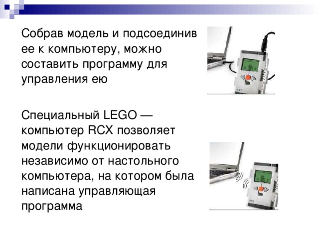 Собрав модель и подсоединив ее к компьютеру, можно составить программу для управления ею  Специальный LEGO — компьютер RCX позволяет модели функционировать независимо от настольного компьютера, на котором была написана управляющая программа