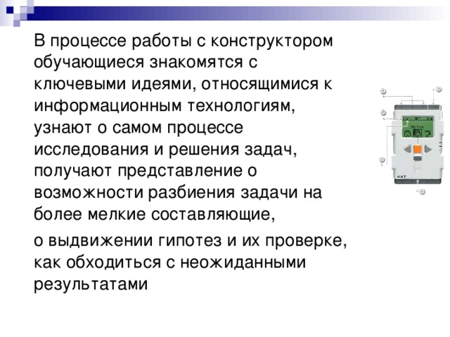 В процессе работы с конструктором обучающиеся знакомятся с ключевыми идеями, относящимися к информационным технологиям, узнают о самом процессе исследования и решения задач, получают представление о возможности разбиения задачи на более мелкие составляющие,  о выдвижении гипотез и их проверке, как обходиться с неожиданными результатами