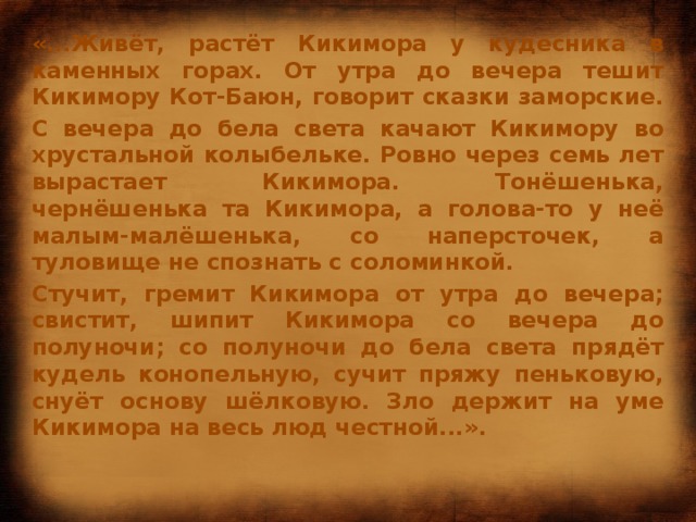 «...Живёт, растёт Кикимора у кудесника в каменных горах. От утра до вечера тешит Кикимору Кот-Баюн, говорит сказки заморские. С вечера до бела света качают Кикимору во хрустальной колыбельке. Ровно через семь лет вырастает Кикимора. Тонёшенька, чернёшенька та Кикимора, а голова-то у неё малым-малёшенька, со наперсточек, а туловище не спознать с соломинкой. Стучит, гремит Кикимора от утра до вечера; свистит, шипит Кикимора со вечера до полуночи; со полуночи до бела света прядёт кудель конопельную, сучит пряжу пеньковую, снуёт основу шёлковую. Зло держит на уме Кикимора на весь люд честной...».