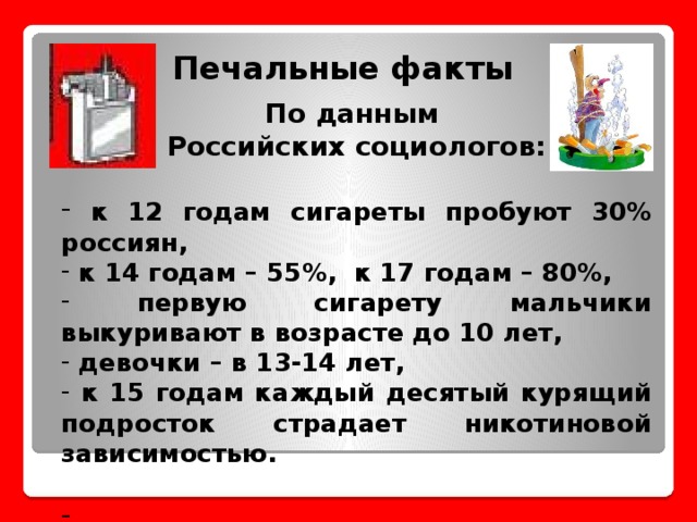 Печальные факты   По данным Российских социологов:   к 12 годам сигареты пробуют 30% россиян,  к 14 годам – 55%, к 17 годам – 80%,  первую сигарету мальчики выкуривают в возрасте до 10 лет,  девочки – в 13-14 лет,  к 15 годам каждый десятый курящий подросток страдает никотиновой зависимостью.