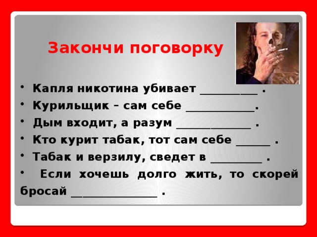 Закончи поговорку  Капля никотина убивает __________ .  Курильщик – сам себе ____________.  Дым входит, а разум _____________ .  Кто курит табак, тот сам себе ______ .  Табак и верзилу, сведет в _________ .  Если хочешь долго жить, то скорей бросай _______________ .