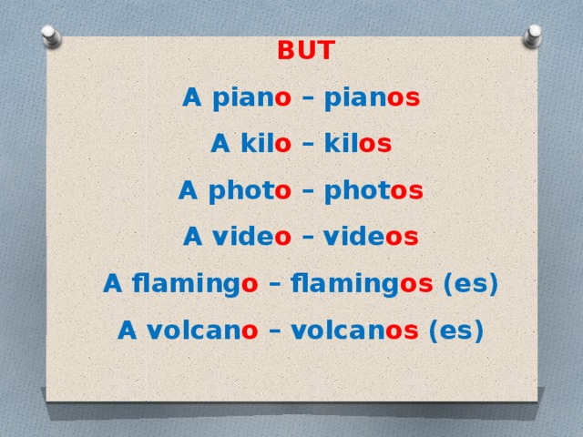 BUT A pian o  – pian os   A kil o  – kil os   A phot o  – phot os    A vide o  – vide os   A flaming o  – flaming os  (es)   A volcan o  – volcan os  (es) 