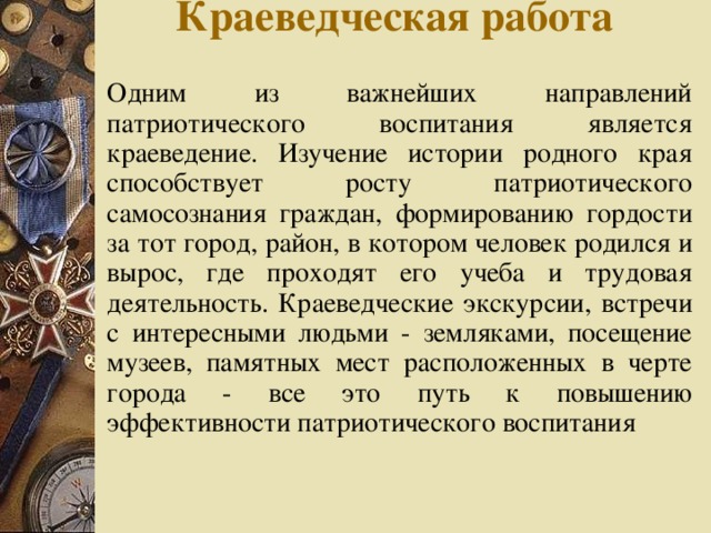 Краеведческая работа   Одним из важнейших направлений патриотического воспитания является краеведение. Изучение истории родного края способствует росту патриотического самосознания граждан, формированию гордости за тот город, район, в котором человек родился и вырос, где проходят его учеба и трудовая деятельность. Краеведческие экскурсии, встречи с интересными людьми - земляками, посещение музеев, памятных мест расположенных в черте города - все это путь к повышению эффективности патриотического воспитания