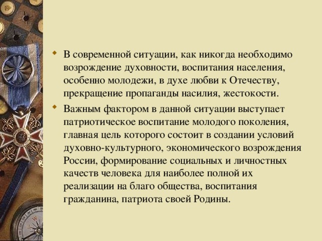 В современной ситуации, как никогда необходимо возрождение духовности, воспитания населения, особенно молодежи, в духе любви к Отечеству, прекращение пропаганды насилия, жестокости. Важным фактором в данной ситуации выступает патриотическое воспитание молодого поколения, главная цель которого состоит в создании условий духовно-культурного, экономического возрождения России, формирование социальных и личностных качеств человека для наиболее полной их реализации на благо общества, воспитания гражданина, патриота своей Родины.