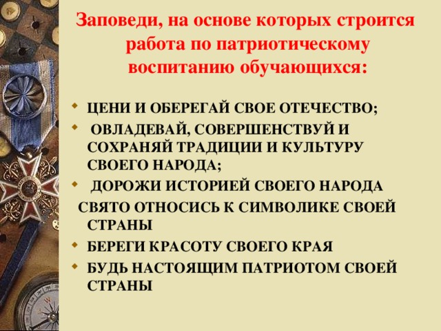 Заповеди, на основе которых строится работа по патриотическому воспитанию обучающихся:   ЦЕНИ И ОБЕРЕГАЙ СВОЕ ОТЕЧЕСТВО;  ОВЛАДЕВАЙ, СОВЕРШЕНСТВУЙ И СОХРАНЯЙ ТРАДИЦИИ И КУЛЬТУРУ СВОЕГО НАРОДА;   ДОРОЖИ ИСТОРИЕЙ СВОЕГО НАРОДА   СВЯТО ОТНОСИСЬ К СИМВОЛИКЕ СВОЕЙ СТРАНЫ