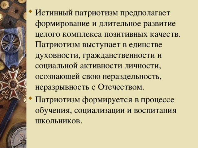 Истинный патриотизм предполагает формирование и длительное развитие целого комплекса позитивных качеств. Патриотизм выступает в единстве духовности, гражданственности и социальной активности личности, осознающей свою нераздельность, неразрывность с Отечеством. Патриотизм формируется в процессе обучения, социализации и воспитания школьников.