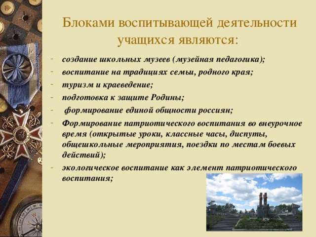 Блоками воспитывающей деятельности учащихся являются:   создание школьных музеев (музейная педагогика); воспитание на традициях семьи, родного края; туризм и краеведение; подготовка к защите Родины;  формирование единой общности россиян; Формирование патриотического воспитания во внеурочное время (открытые уроки, классные часы, диспуты, общешкольные мероприятия, поездки по местам боевых действий); экологическое воспитание как элемент патриотического воспитания;