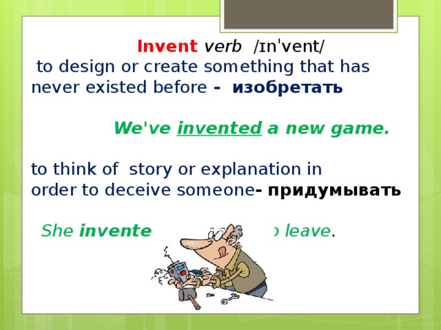 Invent  verb  ​ /ɪnˈvent/ ​  to design or create something that has never existed before - изобретать    We've invented a new game.  to think of  story or explanation in  order to deceive someone - придумывать   She invented an excuse to leave .