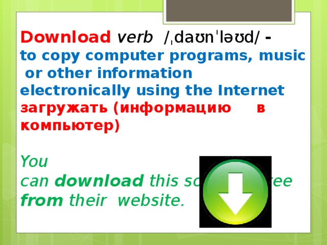 Download verb  ​ /ˌdaʊnˈləʊd/ ​ - to copy computer programs, music or other information electronically using the Internet загружать (информацию в компьютер)  You can  download  this software free  from  their  website.