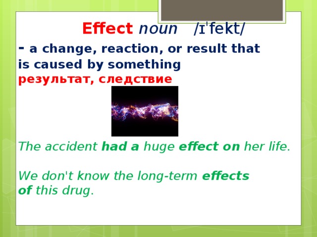 Effect  noun   ​ /ɪˈfekt/ ​ -   a change, reaction, or result that is caused by something результат, следствие     The accident  had a  huge  effect on  her life.  We don't know the long-term  effects of  this drug.