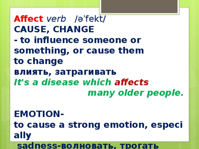 Affect verb   ​ /əˈfekt/  CAUSE, CHANGE ​ -   to influence someone or something, or cause them to change влиять, затрагивать It's a disease which affects  many older people.  EMOTION ​ -to cause a strong emotion, especially   sadness-волновать, трогать  I was deeply  affected by the film .