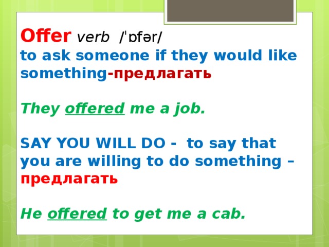 Offer  verb  ​ /ˈɒfər/ ​ to ask someone if they would like something -предлагать  They offered me a job.  SAY YOU WILL DO -  to say that you are willing to do something – предлагать  He offered to get me a cab.