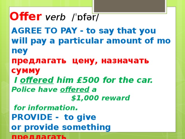 Offer  verb  ​ /ˈɒfər/ AGREE TO PAY - to say that you will pay a particular amount of money предлагать цену, назначать сумму   I offered him £500 for the car. Police have offered a  $1,000 reward  for information . PROVIDE -  to give or provide something предлагать to offer advice The hotel  offers a wide range of facilities.