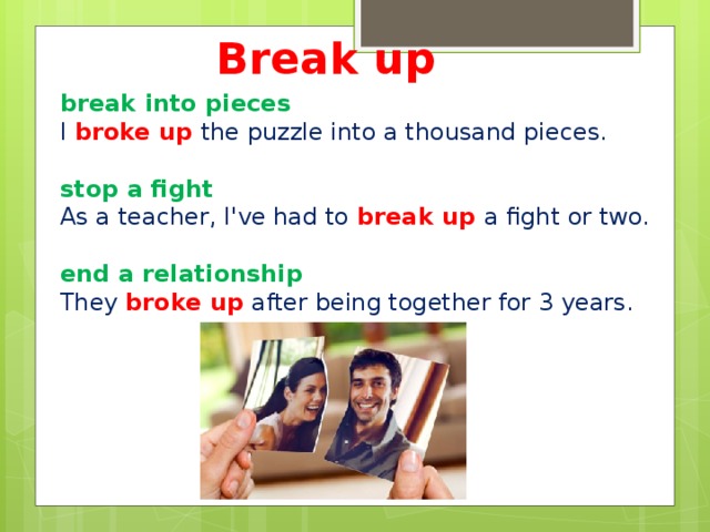 Break up break into pieces I broke up the puzzle into a thousand pieces.  stop a fight As a teacher, I've had to break up a fight or two.   end a relationship  They broke up after being together for 3 years.