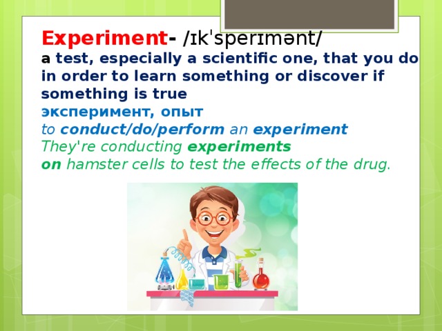 Experiment - /ɪkˈsperɪmənt/ a  test, especially a scientific one, that you do in order to learn something or discover if something is true эксперимент, опыт to  conduct/do/perform  an  experiment They're conducting  experiments on  hamster cells to test the effects of the drug.