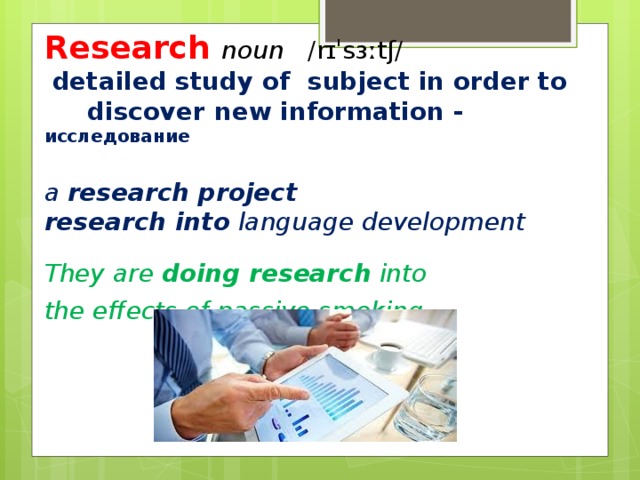 Research noun   ​ /rɪˈsɜːtʃ/  ​ ​  detailed study of  subject in order to  discover new information - исследование  a  research project research into  language development  They are  doing research  into the effects of passive smoking .