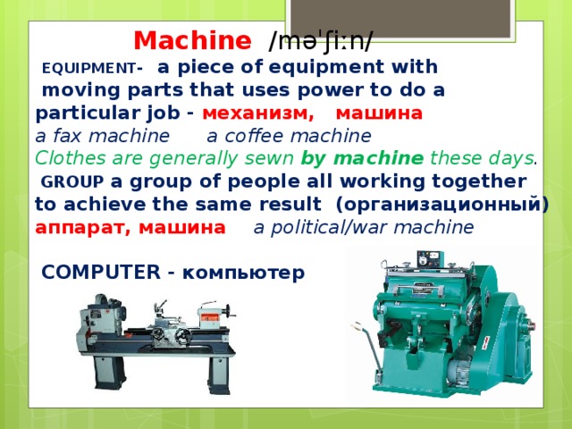 Machine  ​ /məˈʃiːn/  EQUIPMENT ​ - a piece of equipment with  moving parts that uses power to do a particular job - механизм, машина a fax machine a coffee machine Clothes are generally sewn  by machine  these days .  GROUP ​ a group of people all working together to achieve the same result (организационный) аппарат, машина  a political/war machine   COMPUTER ​ - компьютер