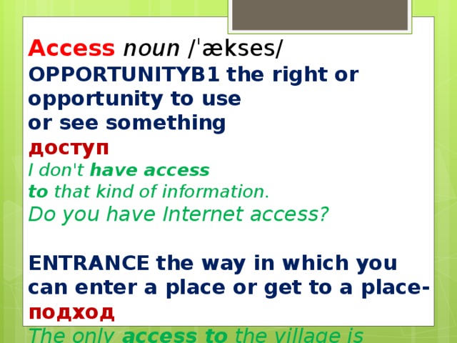 Access  noun  /ˈækses/  OPPORTUNITY ​ B1   the right or  opportunity to use or see something доступ I don't  have access to  that kind of information. Do you have Internet access?  ENTRANCE   the way in which you can enter a place or get to a place- подход The only  access to  the village is by boat.