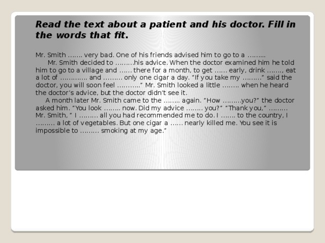 Read the text about a patient and his doctor. Fill in the words that fit. Mr. Smith ……. very bad. One of his friends advised him to go to a ……...  Mr. Smith decided to ………his advice. When the doctor examined him he told him to go to a village and …… there for a month, to get …… early, drink ……., eat a lot of …………. and ……… only one cigar a day. “If you take my ………” said the doctor, you will soon feel ………..” Mr. Smith looked a little …….. when he heard the doctor’s advice, but the doctor didn’t see it.  A month later Mr. Smith came to the …….. again. “How ………you?” the doctor asked him. “You look …….. now. Did my advice …….. you?” “Thank you,” ………Mr. Smith, “ I ……… all you had recommended me to do. I ……. to the country, I ……… a lot of vegetables. But one cigar a …… nearly killed me. You see it is impossible to ……… smoking at my age.”